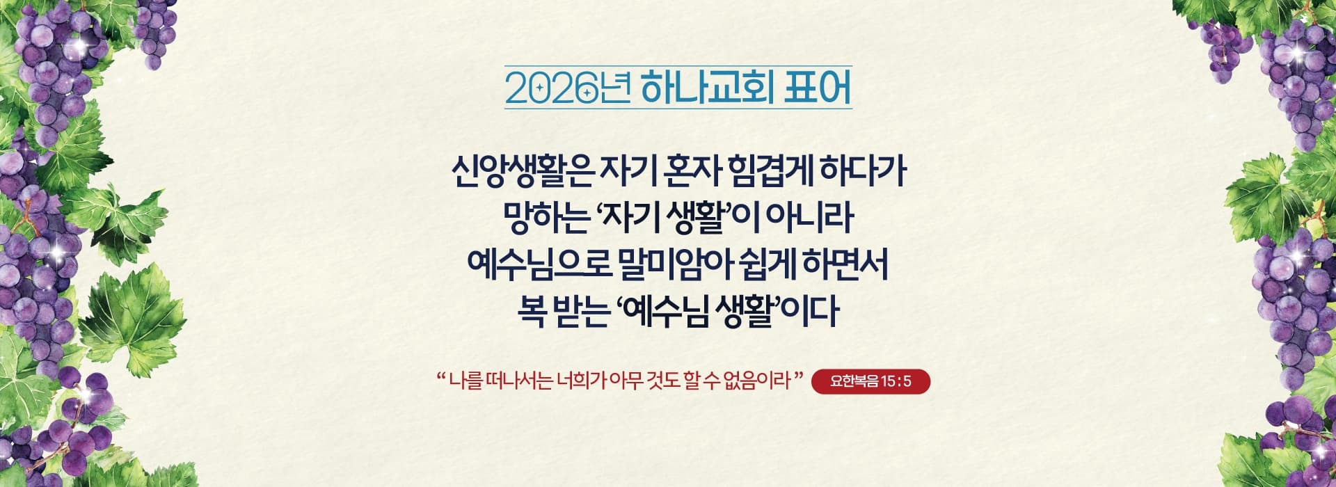2026년 하나교회 표어 — 신앙생활은 자기 혼자 힘겹게 하다가 망하는 자기 생활이 아니라 예수님으로 말미암아 쉽게 하면서 복 받는 예수님 생활이다 (요한복음 15:5)